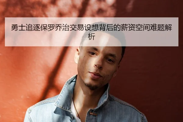 勇士追逐保罗乔治交易设想背后的薪资空间难题解析