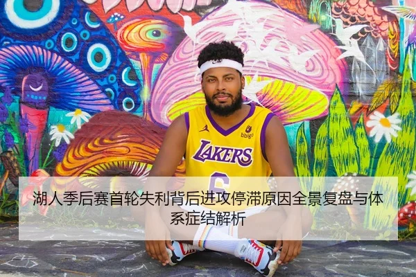 湖人季后赛首轮失利背后进攻停滞原因全景复盘与体系症结解析