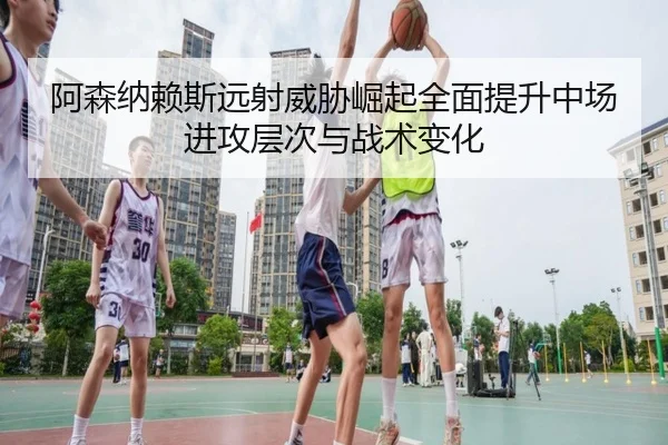 阿森纳赖斯远射威胁崛起全面提升中场进攻层次与战术变化