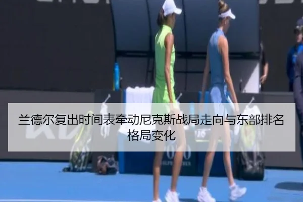 兰德尔复出时间表牵动尼克斯战局走向与东部排名格局变化