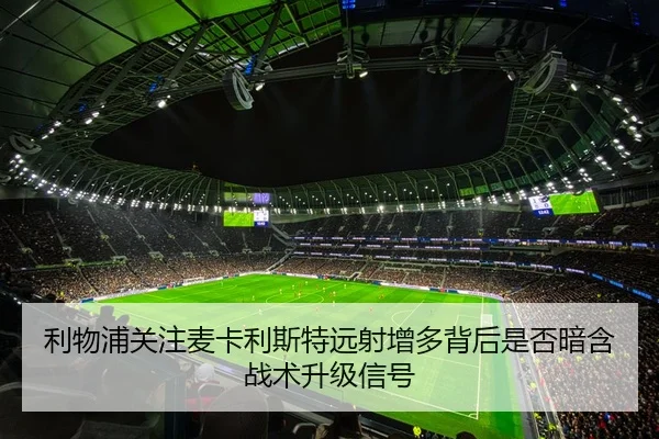 利物浦关注麦卡利斯特远射增多背后是否暗含战术升级信号