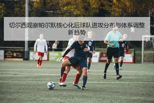 切尔西观察帕尔默核心化后球队进攻分布与体系调整新趋势