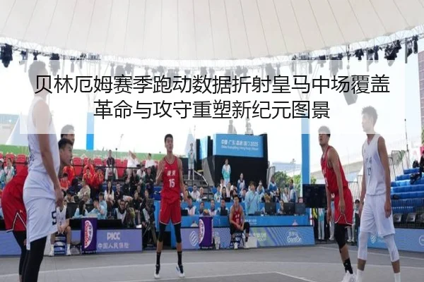 贝林厄姆赛季跑动数据折射皇马中场覆盖革命与攻守重塑新纪元图景