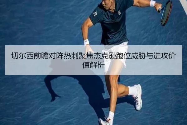 切尔西前瞻对阵热刺聚焦杰克逊跑位威胁与进攻价值解析