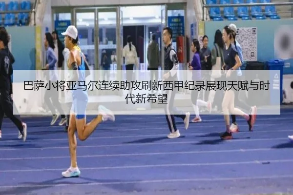 巴萨小将亚马尔连续助攻刷新西甲纪录展现天赋与时代新希望