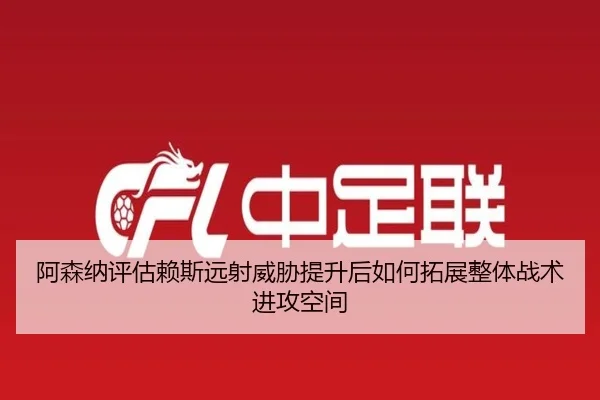 阿森纳评估赖斯远射威胁提升后如何拓展整体战术进攻空间