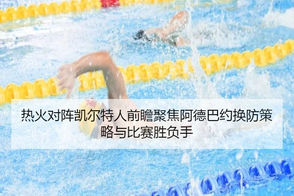 热火对阵凯尔特人前瞻聚焦阿德巴约换防策略与比赛胜负手