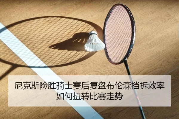 尼克斯险胜骑士赛后复盘布伦森挡拆效率如何扭转比赛走势