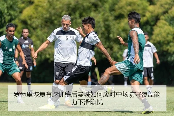 罗德里恢复有球训练后曼城如何应对中场防守覆盖能力下滑隐忧