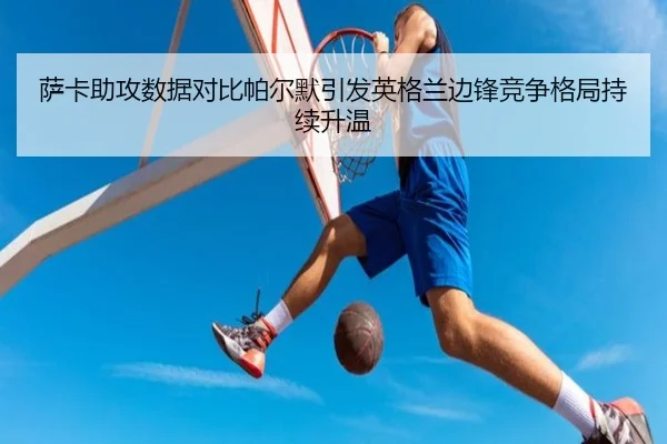 萨卡助攻数据对比帕尔默引发英格兰边锋竞争格局持续升温